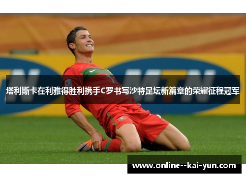 塔利斯卡在利雅得胜利携手C罗书写沙特足坛新篇章的荣耀征程冠军 塔利斯卡在利雅得胜利携手C罗书写沙特足坛新篇章的荣耀征程冠军