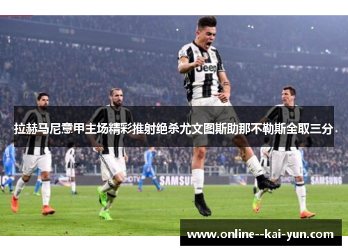 拉赫马尼意甲主场精彩推射绝杀尤文图斯助那不勒斯全取三分 拉赫马尼意甲主场精彩推射绝杀尤文图斯助那不勒斯全取三分